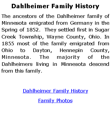 Text Box: Dahlheimer Family HistoryThe ancestors of the Dahlheimer family of Minnesota emigrated from Germany in the Spring of 1852.  They settled first in Sugar Creek Township, Wayne County, Ohio. In 1855 most of the family emigrated from Ohio to Dayton, Hennepin County, Minnesota. The majority of the Dahlheimers living in Minnesota descend from this family.   Dahlheimer Family HistoryFamily Photos